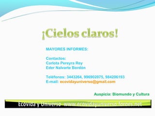 MAYORES INFORMES:

Contactos:
Carlota Pereyra Rey
Eder Nalvarte Bordón

Teléfonos: 3443264, 996902075, 984206193
E-mail: ecovidayuniverso@gmail.com


                        Auspicia: Biomundo y Cultura
 