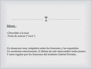 
Menú :
-Chocolate a la taza
-Torta de azúcar (“coca”)
Un desayuno muy simpático entre los franceses y los españoles.
Un momento emocionante, el último de este intercambio todos juntos.
Y unos regalos por los franceses del instituto Gabriel Ferrater.
 