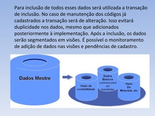 Para inclusão de todos esses dados será utilizada a transação de inclusão. No caso de manutenção dos códigos já cadastrados a transação será de alteração. Isso evitará duplicidade nos dados, mesmo que adicionados posteriormente à implementação. Após a inclusão, os dados serão segmentados em visões. É possível o monitoramento de adição de dados nas visões e pendências de cadastro.  