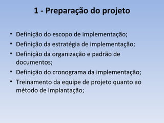 1 - Preparação do projeto Definição do escopo de implementação; Definição da estratégia de implementação; Definição da organização e padrão de documentos; Definição do cronograma da implementação; Treinamento da equipe de projeto quanto ao método de implantação; 