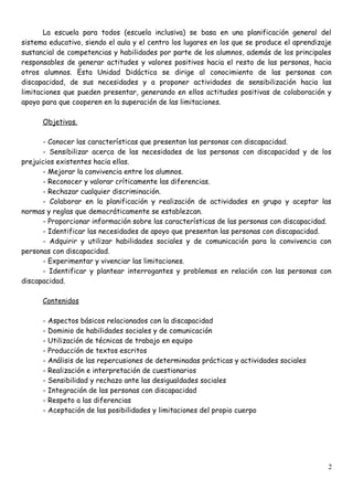 La escuela para todos (escuela inclusiva) se basa en una planificación general del
sistema educativo, siendo el aula y el centro los lugares en los que se produce el aprendizaje
sustancial de competencias y habilidades por parte de los alumnos, además de los principales
responsables de generar actitudes y valores positivos hacia el resto de las personas, hacia
otros alumnos. Esta Unidad Didáctica se dirige al conocimiento de las personas con
discapacidad, de sus necesidades y a proponer actividades de sensibilización hacia las
limitaciones que pueden presentar, generando en ellos actitudes positivas de colaboración y
apoyo para que cooperen en la superación de las limitaciones.
Objetivos.
- Conocer las características que presentan las personas con discapacidad.
- Sensibilizar acerca de las necesidades de las personas con discapacidad y de los
prejuicios existentes hacia ellas.
- Mejorar la convivencia entre los alumnos.
- Reconocer y valorar críticamente las diferencias.
- Rechazar cualquier discriminación.
- Colaborar en la planificación y realización de actividades en grupo y aceptar las
normas y reglas que democráticamente se establezcan.
- Proporcionar información sobre las características de las personas con discapacidad.
- Identificar las necesidades de apoyo que presentan las personas con discapacidad.
- Adquirir y utilizar habilidades sociales y de comunicación para la convivencia con
personas con discapacidad.
- Experimentar y vivenciar las limitaciones.
- Identificar y plantear interrogantes y problemas en relación con las personas con
discapacidad.
Contenidos
- Aspectos básicos relacionados con la discapacidad
- Dominio de habilidades sociales y de comunicación
- Utilización de técnicas de trabajo en equipo
- Producción de textos escritos
- Análisis de las repercusiones de determinadas prácticas y actividades sociales
- Realización e interpretación de cuestionarios
- Sensibilidad y rechazo ante las desigualdades sociales
- Integración de las personas con discapacidad
- Respeto a las diferencias
- Aceptación de las posibilidades y limitaciones del propio cuerpo
2
 