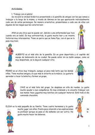 Actividades
1. Trabajo con el póster
Se iniciará la Unidad Didáctica presentando a la pandilla de amigos con los que vamos a
trabajar a lo largo de la misma, a través de láminas en las que aparecerán individualmente
cada uno de estos personajes. De manera orientativa, presentamos a cada uno de ellos con
algunos de los rasgos que les caracterizan:
ANA es una chica que no puede ver, debido a una enfermedad que tuvo
cuando era un bebé. Es muy extrovertida, le gusta mucho leer y se inventa
historias muy interesantes. Tiene un perro que se llama Pipo, con el que se lo
pasa muy bien.
ALBERTO es el más alto de la pandilla. Es un gran deportista y el capitán del
equipo de baloncesto de su ciudad. No puede estar sin su balón aunque, como es
muy despistado, se lo deja en cualquier sitio.
PEDRO es un chico muy tranquilo, aunque un poco más lento que los demás
niños. Tiene muchos amigos y lo que más le divierte es la música. Le gustaría
aprender a tocar la batería y formar un grupo.
JAVI es el más listo del grupo. Se desplaza en silla de ruedas. Le gusta
mucho ayudar a sus compañeros. Es muy ordenado y le encanta trabajar con
sus manos: hace juguetes muy bonitos con cualquier material. Está todo el día
comiendo chocolate.
ELISA es la más pequeña de su familia. Tiene cuatro hermanos y le gusta
mucho jugar con ellos. Presta poca atención a las explicaciones de
su profesor porque se pasa el día soñando con ser actriz. No le
gusta mucho hacer los deberes.
3
 