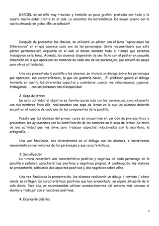 DANIEL es un niño muy travieso y también un poco gruñón: protesta por todo y le
cuesta mucho estar atento en el cole. Le encantan las matemáticas. De mayor quiere dar la
vuelta almundo en globo. ¡¡Es un soñador!!
Después de presentar las láminas, se utilizará un póster con el lema “Apreciamos las
Diferencias” en el que aparece cada uno de los personajes. Sería recomendable que este
póster permaneciera expuesto en el aula al menos durante todo el tiempo que estemos
trabajando este tema. Además, los alumnos dispondrán de una ficha con el póster en pequeña
dimensión en la que aparecen los nombres de cada uno de los personajes, que servirá de apoyo
para otras actividades.
Una vez presentada la pandilla a los alumnos, se iniciará un diálogo sobre los personajes
que aparecen, sus características, lo que les gustaría hacer, …El profesor guiará el diálogo
teniendo en cuenta los diferentes aspectos a considerar cuando nos relacionamos, jugamos,
trabajamos, … con las personas con discapacidad.
2. Sopa de letras
En esta actividad el objetivo es familiarizarse más con los personajes, concretamente
con sus nombres. Para ello, realizaremos una sopa de letras en la que los alumnos deberán
encontrar el nombre de cada uno de los componentes de la pandilla.
Puesto que los alumnos del primer curso se encuentran en periodo de pre-escritura y
prelectura, les ayudaremos con la identificación de los nombres en la sopa de letras. Se trata
de una actividad que nos sirve para trabajar aspectos relacionados con la escritura, la
ortografía, …
Una vez finalizada, nos detendremos en el diálogo con los alumnos, e insistiremos
nuevamente en los nombres de los personajes y sus características.
3. Socialización
La tutora recordará una característica positiva y negativa de cada personaje de la
pandilla y señalará características positivas y negativas propias. A continuación, los alumnos
se presentarán, señalando dos aspectos positivos y dos negativos sobre ellos.
Una vez finalizada la presentación, los alumnos realizarán un dibujo / retrato / cómic
donde se reflejen las características positivas que han presentado, en alguna situación de la
vida diaria. Para ello, es recomendable utilizar acontecimientos del entorno más cercano al
alumno y trabajar con situaciones positivas.
4. Expresión plástica
4
 