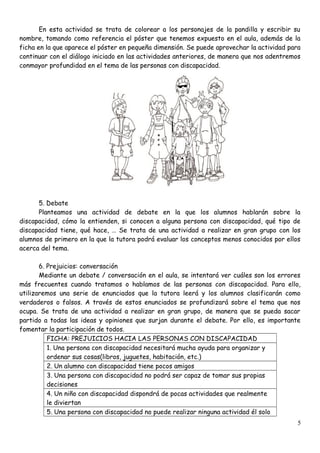 En esta actividad se trata de colorear a los personajes de la pandilla y escribir su
nombre, tomando como referencia el póster que tenemos expuesto en el aula, además de la
ficha en la que aparece el póster en pequeña dimensión. Se puede aprovechar la actividad para
continuar con el diálogo iniciado en las actividades anteriores, de manera que nos adentremos
conmayor profundidad en el tema de las personas con discapacidad.
5. Debate
Planteamos una actividad de debate en la que los alumnos hablarán sobre la
discapacidad, cómo la entienden, si conocen a alguna persona con discapacidad, qué tipo de
discapacidad tiene, qué hace, … Se trata de una actividad a realizar en gran grupo con los
alumnos de primero en la que la tutora podrá evaluar los conceptos menos conocidos por ellos
acerca del tema.
6. Prejuicios: conversación
Mediante un debate / conversación en el aula, se intentará ver cuáles son los errores
más frecuentes cuando tratamos o hablamos de las personas con discapacidad. Para ello,
utilizaremos una serie de enunciados que la tutora leerá y los alumnos clasificarán como
verdaderos o falsos. A través de estos enunciados se profundizará sobre el tema que nos
ocupa. Se trata de una actividad a realizar en gran grupo, de manera que se pueda sacar
partido a todas las ideas y opiniones que surjan durante el debate. Por ello, es importante
fomentar la participación de todos.
FICHA: PREJUICIOS HACIA LAS PERSONAS CON DISCAPACIDAD
1. Una persona con discapacidad necesitará mucha ayuda para organizar y
ordenar sus cosas(libros, juguetes, habitación, etc.)
2. Un alumno con discapacidad tiene pocos amigos
3. Una persona con discapacidad no podrá ser capaz de tomar sus propias
decisiones
4. Un niño con discapacidad dispondrá de pocas actividades que realmente
le diviertan
5. Una persona con discapacidad no puede realizar ninguna actividad él solo
5
 