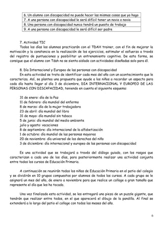 6. Un alumno con discapacidad no puede hacer las mismas cosas que yo hago
7. A una persona con discapacidad le será difícil tener un novio o novia
8. Una persona con discapacidad nunca tendrá un puesto de trabajo
9. A una persona con discapacidad le será difícil ser padre
7. Actividad TIC
Todos los días los alumnos practicarán con el TDAH trainer, con el fin de mejorar la
motivación y la constancia en la realización de los ejercicios, estimular el esfuerzo a través
del registro de puntuaciones y posibilitar un entrenamiento cognitivo. De esta forma, se
consigue que el alumno con Tdah no se sienta aislado con actividades diseñadas solo para él.
8. Día Internacional y Europeo de las personas con discapacidad
En esta actividad se trata de identificar cada mes del año con un acontecimiento que le
caracteriza. Así, se plantea una propuesta que ayude a los niños a recordar un aspecto para
cada día hasta llegar al día 3 de diciembre, DIA INTERNACIONAL Y EUROPEO DE LAS
PERSONAS CON DISCAPACIDAD, teniendo en cuenta el siguiente esquema:
31 de enero: día de la Paz
11 de febrero: día mundial del enfermo
8 de marzo: día de la mujer trabajadora
23 de abril: día mundial del libro
31 de mayo: día mundial sin tabaco
5 de junio: día mundial del medio ambiente
julio y agosto: vacaciones
8 de septiembre: día internacional de la alfabetización
1 de octubre: día mundial de las personas mayores
20 de noviembre: día universal de los derechos del niño
3 de diciembre: día internacional y europeo de las personas con discapacidad
Es una actividad que se trabajará a través del diálogo guiado, con los rasgos que
caracterizan a cada uno de los días, para posteriormente realizar una actividad conjunta
entre todos los cursos de Educación Primaria.
A continuación se reunirán todos los niños de Educación Primaria en el patio del colegio
y se dividirán en 10 grupos compuestos por alumnos de todos los cursos. A cada grupo se le
asignará un mes del año, de enero a noviembre para que realice un collage a gran tamaño que
represente el día que les ha tocado.
Una vez finalizada esta actividad, se les entregará una pieza de un puzzle gigante, que
tendrán que realizar entre todos, en el que aparecerá el dibujo de la pandilla. Al final se
extenderá a lo largo del patio el collage con todos los meses del año.
6
 