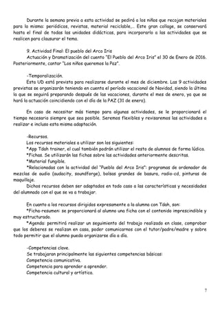Durante la semana previa a esta actividad se pedirá a los niños que recojan materiales
para la misma: periódicos, revistas, material reciclable,… Este gran collage, se conservará
hasta el final de todas las unidades didácticas, para incorporarlo a las actividades que se
realicen para clausurar el tema.
9. Actividad Final: El pueblo del Arco Iris
Actuación y Dramatización del cuento “El Pueblo del Arco Iris” el 30 de Enero de 2016.
Posteriormente, cantar “Los niños queremos la Paz”.
-Temporalización.
Esta UD está prevista para realizarse durante el mes de diciembre. Las 9 actividades
previstas se organizarán teniendo en cuenta el período vacacional de Navidad, siendo la última
la que se seguirá preparando después de las vacaciones, durante el mes de enero, ya que se
hará la actuación coincidiendo con el día de la PAZ (31 de enero).
En caso de necesitar más tiempo para algunas actividades, se le proporcionará el
tiempo necesario siempre que sea posible. Seremos flexibles y revisaremos las actividades a
realizar e incluso esta misma adaptación.
-Recursos.
Los recursos materiales a utilizar son los siguientes:
*App Tdah trainer, el cual también podrán utilizar el resto de alumnos de forma lúdica.
*Fichas. Se utilizarán las fichas sobre las actividades anteriormente descritas.
*Material fungible.
*Relacionadas con la actividad del “Pueblo del Arco Iris”: programas de ordenador de
mezclas de audio (audacity, soundforge), bolsas grandes de basura, radio-cd, pinturas de
maquillaje.
Dichos recursos deben ser adaptados en todo caso a las características y necesidades
del alumnado con el que se va a trabajar.
En cuanto a los recursos dirigidos expresamente a la alumna con Tdah, son:
*Ficha-resumen: se proporcionará al alumno una ficha con el contenido imprescindible y
muy estructurado.
*Agenda: permitirá realizar un seguimiento del trabajo realizado en clase, comprobar
que los deberes se realizan en casa, poder comunicarnos con el tutor/padre/madre y sobre
todo permitir que el alumno pueda organizarse día a día.
-Competencias clave.
Se trabajaran principalmente las siguientes competencias básicas:
Competencia comunicativa.
Competencia para aprender a aprender.
Competencia cultural y artística.
7
 