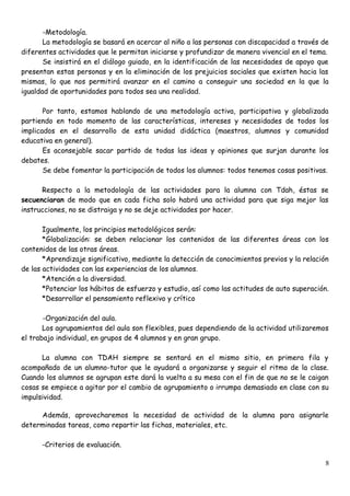 -Metodología.
La metodología se basará en acercar al niño a las personas con discapacidad a través de
diferentes actividades que le permitan iniciarse y profundizar de manera vivencial en el tema.
Se insistirá en el diálogo guiado, en la identificación de las necesidades de apoyo que
presentan estas personas y en la eliminación de los prejuicios sociales que existen hacia las
mismas, lo que nos permitirá avanzar en el camino a conseguir una sociedad en la que la
igualdad de oportunidades para todos sea una realidad.
Por tanto, estamos hablando de una metodología activa, participativa y globalizada
partiendo en todo momento de las características, intereses y necesidades de todos los
implicados en el desarrollo de esta unidad didáctica (maestros, alumnos y comunidad
educativa en general).
Es aconsejable sacar partido de todas las ideas y opiniones que surjan durante los
debates.
Se debe fomentar la participación de todos los alumnos: todos tenemos cosas positivas.
Respecto a la metodología de las actividades para la alumna con Tdah, éstas se
secuenciaran de modo que en cada ficha solo habrá una actividad para que siga mejor las
instrucciones, no se distraiga y no se deje actividades por hacer.
Igualmente, los principios metodológicos serán:
*Globalización: se deben relacionar los contenidos de las diferentes áreas con los
contenidos de las otras áreas.
*Aprendizaje significativo, mediante la detección de conocimientos previos y la relación
de las actividades con las experiencias de los alumnos.
*Atención a la diversidad.
*Potenciar los hábitos de esfuerzo y estudio, así como las actitudes de auto superación.
*Desarrollar el pensamiento reflexivo y crítico
-Organización del aula.
Los agrupamientos del aula son flexibles, pues dependiendo de la actividad utilizaremos
el trabajo individual, en grupos de 4 alumnos y en gran grupo.
La alumna con TDAH siempre se sentará en el mismo sitio, en primera fila y
acompañado de un alumno-tutor que le ayudará a organizarse y seguir el ritmo de la clase.
Cuando los alumnos se agrupan este dará la vuelta a su mesa con el fin de que no se le caigan
cosas se empiece a agitar por el cambio de agrupamiento o irrumpa demasiado en clase con su
impulsividad.
Además, aprovecharemos la necesidad de actividad de la alumna para asignarle
determinadas tareas, como repartir las fichas, materiales, etc.
-Criterios de evaluación.
8
 