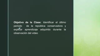 z
Objetivo de la Clase: Identificar el último
periodo de la república conservadora y
explicar aprendizaje adquirido durante la
observación del video
 