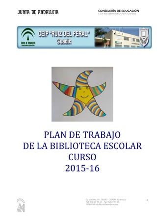 C/ Marbella, s/n. 18500 – GUADIX (Granada)
Telf. 958 69 99 33 – Fax 958 69 99 34
18004768.edu@juntadeandalucia.es
CONSEJERÍA DE EDUCACIÓN
C.E.I.P. Ruiz del Peral de GUADIX (Granada)
PLAN DE TRABAJO
DE LA BIBLIOTECA ESCOLAR
CURSO
2015-16
1
 