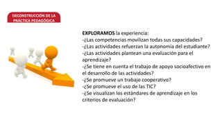 DECONSTRUCCIÓN DE LA
PRÁCTICA PEDAGÓGICA
EXPLORAMOS la experiencia:
-¿Las competencias movilizan todas sus capacidades?
-¿Las actividades refuerzan la autonomía del estudiante?
-¿Las actividades plantean una evaluación para el
aprendizaje?
-¿Se tiene en cuenta el trabajo de apoyo socioafectivo en
el desarrollo de las actividades?
-¿Se promueve un trabajo cooperativo?
-¿Se promueve el uso de las TIC?
-¿Se visualizan los estándares de aprendizaje en los
criterios de evaluación?
 