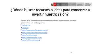 24
¿Dónde buscar recursos o ideas para comenzar a
invertir nuestro salón?
Algunos delossitiosweb másinteresantesdondepodemosencontrarvídeos educativos
parainvertir el aulason los siguientes:
•YouTubeEdu
•Educatube
•https://www.nationalgeographic.com.es/
•https://www.tudiscovery.com/discovery
•https://canalhistoria.es/
•https://www.historyplay.tv/pe/
•https://es.khanacademy.org/
 