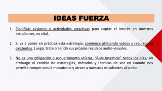 IDEAS FUERZA
1. Planificar sesiones y actividades atractivas para captar el interés en nuestros
estudiantes, es vital.
2. Si va a poner en práctica esta estrategia, comience utilizando videos y recursos ya
existentes. Luego, trate creando sus propios recursos audio-visuales.
3. No es una obligación o requerimiento utilizar “Aula Invertida” todos los días, sin
embargo el cambio de estrategias, métodos y técnicas de vez en cuando nos
permite romper con la monotonía y atraer a nuestros estudiantes al curso.
 