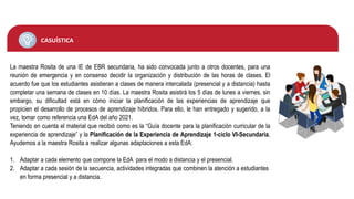 CASUÍSTICA
La maestra Rosita de una IE de EBR secundaria, ha sido convocada junto a otros docentes, para una
reunión de emergencia y en consenso decidir la organización y distribución de las horas de clases. El
acuerdo fue que los estudiantes asistieran a clases de manera intercalada (presencial y a distancia) hasta
completar una semana de clases en 10 días. La maestra Rosita asistirá los 5 días de lunes a viernes, sin
embargo, su dificultad está en cómo iniciar la planificación de las experiencias de aprendizaje que
propicien el desarrollo de procesos de aprendizaje híbridos. Para ello, le han entregado y sugerido, a la
vez, tomar como referencia una EdA del año 2021.
Teniendo en cuenta el material que recibió como es la “Guía docente para la planificación curricular de la
experiencia de aprendizaje” y la Planificación de la Experiencia de Aprendizaje 1-ciclo VI-Secundaria,
Ayudemos a la maestra Rosita a realizar algunas adaptaciones a esta EdA:
1. Adaptar a cada elemento que compone la EdA para el modo a distancia y el presencial.
2. Adaptar a cada sesión de la secuencia, actividades integradas que combinen la atención a estudiantes
en forma presencial y a distancia.
 