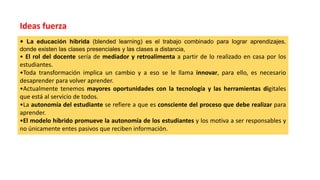 • La educación híbrida (blended learning) es el trabajo combinado para lograr aprendizajes,
donde existen las clases presenciales y las clases a distancia,
• El rol del docente sería de mediador y retroalimenta a partir de lo realizado en casa por los
estudiantes.
•Toda transformación implica un cambio y a eso se le llama innovar, para ello, es necesario
desaprender para volver aprender.
•Actualmente tenemos mayores oportunidades con la tecnología y las herramientas digitales
que está al servicio de todos.
•La autonomía del estudiante se refiere a que es consciente del proceso que debe realizar para
aprender.
•El modelo híbrido promueve la autonomía de los estudiantes y los motiva a ser responsables y
no únicamente entes pasivos que reciben información.
Ideas fuerza
 