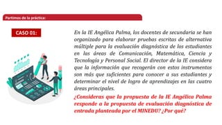 Partimos de la práctica:
CASO 01: En la IE Angélica Palma, los docentes de secundaria se han
organizado para elaborar pruebas escritas de alternativa
múltiple para la evaluación diagnóstica de los estudiantes
en las áreas de Comunicación, Matemática, Ciencia y
Tecnología y Personal Social. El director de la IE considera
que la información que recogerán con estos instrumentos
son más que suficientes para conocer a sus estudiantes y
determinar el nivel de logro de aprendizajes en las cuatro
áreas principales.
¿Consideras que la propuesta de la IE Angélica Palma
responde a la propuesta de evaluación diagnóstica de
entrada planteada por el MINEDU? ¿Por qué?
 