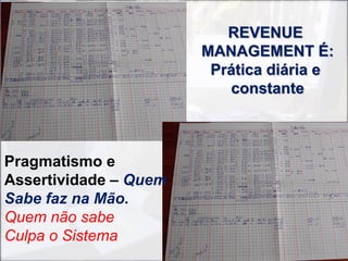 REVENUE
                       MANAGEMENT É:
                        Prática diária e
                          constante



Pragmatismo e
Assertividade – Quem
Sabe faz na Mão.
Quem não sabe
Culpa o Sistema
 