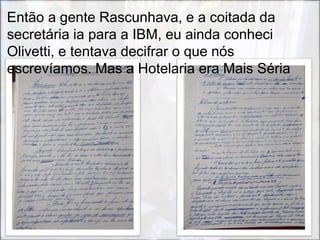 Então a gente Rascunhava, e a coitada da
secretária ia para a IBM, eu ainda conheci
Olivetti, e tentava decifrar o que nós
escrevíamos. Mas a Hotelaria era Mais Séria
 
