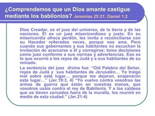 Dios Creador, es el juez del universo, de la tierra y de las
naciones. Él es un juez misericordioso y justo. En su
misericordia ofrece perdón, les invita a reconciliarse con
su Hacedor reiteradas veces, porque nos ama. Pero
cuando sus gobernantes y sus habitantes no escuchan la
invitación de acercarse a él y corregirse; toma decisiones
como juez conforme a sus normas y advertencias. Eso es
lo que ocurrió a los reyes de Judá y a sus habitantes de su
reinado.
La sentencia del juez divino fue: “Oíd Palabra del Señor,
reyes de Judá y sus habitantes de Jerusalén… Yo traigo
mal sobre este lugar… porque me dejaron, enajenaron
este lugar…” (Jer.19:3, 4) “Yo vuelvo contra vosotros las
armas de guerra que están en vuestras manos, que
vosotros usáis contra el rey de Babilonia. Y a los caldeos
que os tienen cercados fuera de la muralla, los reuniré en
medio de esta ciudad.” (Jer.21:4)
¿Comprendemos que un Dios amante castigue
mediante los babilonios? Jeremías 25:31; Daniel 1:2
 