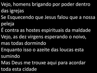 Vejo, homens brigando por poder dentro
das igrejas
Se Esquecendo que Jesus falou que a nossa
peleja
É contra as hostes espirituais da maldade
Vejo, as dez virgens esperando o noivo,
mas todas dormindo
Enquanto isso o azeite das loucas esta
sumindo
Mas Deus me trouxe aqui para acordar
toda esta cidade
 