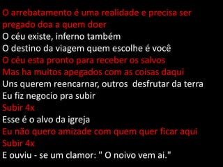 O arrebatamento é uma realidade e precisa ser
pregado doa a quem doer
O céu existe, inferno também
O destino da viagem quem escolhe é você
O céu esta pronto para receber os salvos
Mas ha muitos apegados com as coisas daqui
Uns querem reencarnar, outros desfrutar da terra
Eu fiz negocio pra subir
Subir 4x
Esse é o alvo da igreja
Eu não quero amizade com quem quer ficar aqui
Subir 4x
E ouviu - se um clamor: " O noivo vem ai."
 