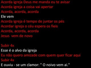 Acorda igreja Deus me manda eu te avisar
Acorda igreja a coisa vai apertar
Acorda, acorda, acorda
Ele vem
Acorda igreja é tempo de juntar os pés
Acordar igreja o céu espera os fieis
Acorda, acorda, acorda
Jesus vem de novo
Subir 4x
Esse é o alvo da igreja
Eu não quero amizade com quem quer ficar aqui
Subir 4x
E ouviu - se um clamor: " O noivo vem ai."
 