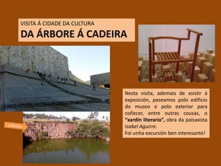VISITA Á CIDADE DA CULTURA
DA ÁRBORE Á CADEIRA
Nesta visita, ademais de asistir á
exposición, paseamos polo edificio
do museo e polo exterior para
coñecer, entre outras cousas, o
“xardín literario”, obra da paisaxista
Isabel Aguirre.
Foi unha excursión ben interesante!
 