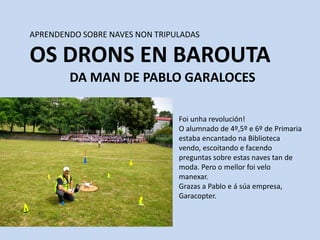 APRENDENDO SOBRE NAVES NON TRIPULADAS
OS DRONS EN BAROUTA
DA MAN DE PABLO GARALOCES
Foi unha revolución!
O alumnado de 4º,5º e 6º de Primaria
estaba encantado na Biblioteca
vendo, escoitando e facendo
preguntas sobre estas naves tan de
moda. Pero o mellor foi velo
manexar.
Grazas a Pablo e á súa empresa,
Garacopter.
 