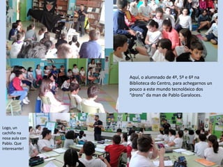Aquí, o alumnado de 4º, 5º e 6º na
Biblioteca do Centro, para achegarnos un
pouco a este mundo tecnolóxico dos
“drons” da man de Pablo Garaloces.
Logo, un
cachiño na
nosa aula con
Pablo. Que
interesante!
 