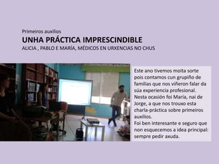 Primeiros auxilios
UNHA PRÁCTICA IMPRESCINDIBLE
ALICIA , PABLO E MARÍA, MÉDICOS EN URXENCIAS NO CHUS
Este ano tivemos moita sorte
pois contamos cun grupiño de
familias que nos viñeron falar da
súa experiencia profesional.
Nesta ocasión foi María, nai de
Jorge, a que nos trouxo esta
charla-práctica sobre primeiros
auxilios.
Foi ben interesante e seguro que
non esquecemos a idea principal:
sempre pedir axuda.
 
