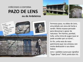 COÑECENDO A CONTORNA
PAZO DE LENS
ou de Ardeleiros
Fermoso pazo, na aldea de Lens,
amurallado con zona de horta e
xardín. Moito espazo pensado
para descansar e gozar da
natureza. Ten hórreo, pombal,
tulla, unha mina de auga á que se
pode acceder por un túnel...
En fin, unha xoia do noso
patrimonio que nos amosou con
moita dedicación o seu dono
Xabier.
Lens > palabra sueva que significa
“lugar feraz”. Fértil, preto dun río.
 