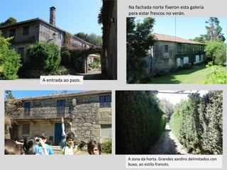 A entrada ao pazo.
Na fachada norte fixeron esta galería
para estar frescos no verán.
A zona da horta. Grandes xardíns delimitados con
buxo, ao estilo francés.
 