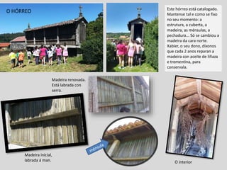 Este hórreo está catalogado.
Mantense tal e como se fixo
no seu momento: a
estrutura, a cuberta, a
madeira, as ménsulas, a
pechadura... Só se cambiou a
madeira da cara norte.
Xabier, o seu dono, díxonos
que cada 2 anos reparan a
madeira con aceite de liñaza
e trementina, para
conservala.
O interior
Madeira inicial,
labrada á man.
Madeira renovada.
Está labrada con
serra.
O HÓRREO
 