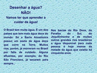 Em um livro escrito para crianças não cabe nunca uma segunda intenção. Mas criança gosta de ouvir. Quer dizer: quando se lhe dá importância e atenção. Então cabe chamá-las para conversar.Não temos aqui um livro infantil. Temos uma conversa posta em forma de livro ou cartilha, um pequeno bate-papo.Há muitos anos li uma frase que me deixou - menino - bastante intrigado: "Que tal ouvir a opinião de quem chegou aqui antes de você?". Foi quando descobri que refletir não era apenas ficar vendo sua imagem no espelho. Pois aqui você vai estar conversando com um que chegou antes.Acredito na força da vontade, do desejo, do "eu quero, eu vou". Estou certo de que, com esta cartilha - esta conversa entre amigos - nós vamos inaugurar um jeito novo dos cidadãos de hoje e de amanhã conviverem com a dadivosa Natureza que o Brasil recebeu dos Céus. (Ziraldo doou os direitos autorais, desta história,ao Movimento Cidadania pelas águas.)  