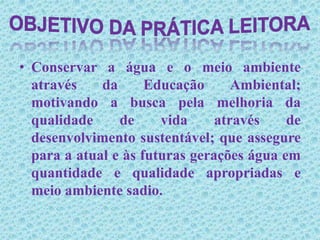 Conservar a água e o meio ambiente através da Educação Ambiental; motivando a busca pela melhoria da qualidade de vida através de desenvolvimento sustentável; que assegure para a atual e às futuras gerações água em quantidade e qualidade apropriadas e meio ambiente sadio.Objetivo da prática leitora