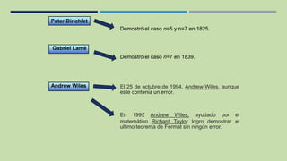 Gabriel Lamé
Demostró el caso n=7 en 1839.
Peter Dirichlet
Demostró el caso n=5 y n=7 en 1825.
Andrew Wiles El 25 de octubre de 1994, Andrew Wiles, aunque
este contenía un error.
En 1995 Andrew Wiles, ayudado por el
matemático Richard Taylor logro demostrar el
ultimo teorema de Fermat sin ningún error.