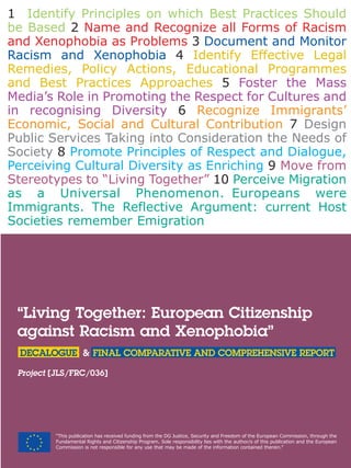 “Living Together: European Citizenship
against Racism and Xenophobia”
DECALOGUE & FINAL COMPARATIVE AND COMPREHENSIVE REPORT
Project [JLS/FRC/036]
“This publication has received funding from the DG Justice, Security and Freedom of the European Commission, through the
Fundamental Rights and Citizenship Program. Sole responsibility lies with the author/s of this publication and the European
Commission is not responsible for any use that may be made of the information contained therein.”
1 Identify Principles on which Best Practices Should
be Based 2 Name and Recognize all Forms of Racism
and Xenophobia as Problems 3 Document and Monitor
Racism and Xenophobia 4 Identify Effective Legal
Remedies, Policy Actions, Educational Programmes
and Best Practices Approaches 5 Foster the Mass
Media’s Role in Promoting the Respect for Cultures and
in recognising Diversity 6 Recognize Immigrants’
Economic, Social and Cultural Contribution 7 Design
Public Services Taking into Consideration the Needs of
Society 8 Promote Principles of Respect and Dialogue,
Perceiving Cultural Diversity as Enriching 9 Move from
Stereotypes to “Living Together” 10 Perceive Migration
as a Universal Phenomenon. Europeans were
Immigrants. The Reflective Argument: current Host
Societies remember Emigration
 