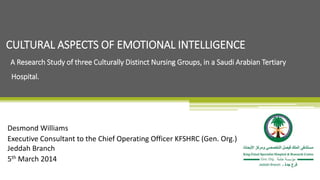 Desmond Williams
Executive Consultant to the Chief Operating Officer KFSHRC (Gen. Org.)
Jeddah Branch
5th March 2014
CULTURAL ASPECTS OF EMOTIONAL INTELLIGENCE
A Research Study of three Culturally Distinct Nursing Groups, in a Saudi Arabian Tertiary
Hospital.
 