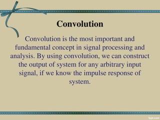 Convolution
Convolution is the most important and
fundamental concept in signal processing and
analysis. By using convolution, we can construct
the output of system for any arbitrary input
signal, if we know the impulse response of
system.
 