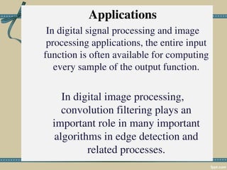 Applications
In digital signal processing and image
processing applications, the entire input
function is often available for computing
every sample of the output function.
In digital image processing,
convolution filtering plays an
important role in many important
algorithms in edge detection and
related processes.
 