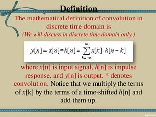 Definition
The mathematical definition of convolution in
discrete time domain is
(We will discuss in discrete time domain only.)
where x[n] is input signal, h[n] is impulse
response, and y[n] is output. * denotes
convolution. Notice that we multiply the terms
of x[k] by the terms of a time-shifted h[n] and
add them up.
 