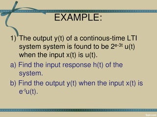 EXAMPLE:
1) The output y(t) of a continous-time LTI
system system is found to be 2e-3t u(t)
when the input x(t) is u(t).
a) Find the input response h(t) of the
system.
b) Find the output y(t) when the input x(t) is
e-tu(t).
 