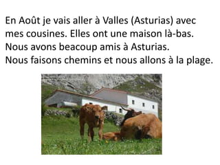 En Août je vais aller à Valles (Asturias) avec
mes cousines. Elles ont une maison là-bas.
Nous avons beacoup amis à Asturias.
Nous faisons chemins et nous allons à la plage.
 