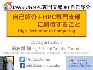 自己紹介+HPC専門支部
に期待すること
High-Performance Computing
21 August 2015 /
田名部 誠一, Sei-Ichi Tanabe-Tanabu
※本資料内容および本自己紹介は所属組織の統一的見解ではなく、個人的見解によるものです。
@n_scattering .
seiichi.tanabetanabu .
JAWS-UG HPC専門支部 #0 自己紹介
SNSへのリンクは、
Connpassサイト
(ぴょん)をご覧ください
 