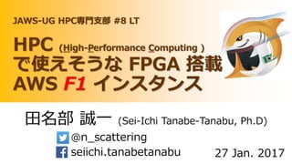 田名部 誠一 (Sei-Ichi Tanabe-Tanabu, Ph.D)
@n_scattering
seiichi.tanabetanabu 27 Jan. 2017
JAWS-UG HPC専門支部 #8 LT
HPC (High-Performance Computing )
で使えそうな FPGA 搭載
AWS F1 インスタンス
 
