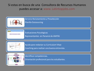 Si estas en busca de una Consultora de Recursos Humanos
puedes accesar a: www. Latintopjobs.com
Servicio Reclutamiento y Preselección
Planilla Outsourcing
Evaluaciones Psicológicas
Representantes en Panamá de AMITAI
Ayuda para redactar su Curriculum Vitae
Coaching para realizar una buena entrevista.
Identificar competencias.
Orientación profesional para los estudiantes.
 