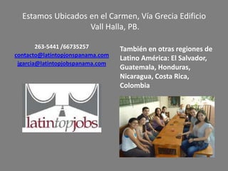 263-5441 /66735257
contacto@latintopjonspanama.com
jgarcia@latintopjobspanama.com
También en otras regiones de
Latino América: El Salvador,
Guatemala, Honduras,
Nicaragua, Costa Rica,
Colombia
Estamos Ubicados en el Carmen, Vía Grecia Edificio
Vall Halla, PB.
 
