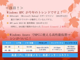 ＜注目！＞
Windows HPC が今年のトレンドですよ！
 HdInsight （Microsoft Hadoop）のサービスイン （2013年12月）
裏方でHPCクラスターが動作しているんですよ。
 HPC pack 2012 R2 提供開始（2014年２月）
同時に、2012版で提供のなかった『Lizard（Linpack）』提供
Windows Azure でHPCに使える高性能仮想マ
シンがついに！
 
