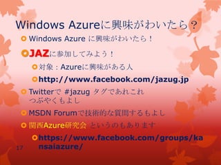 Windows Azureに興味がわいたら？
 Windows Azure に興味がわいたら！
JAZに参加してみよう！
対象：Azureに興味がある人
http://www.facebook.com/jazug.jp
 Twitterで #jazug タグであれこれ
つぶやくもよし
 MSDN Forumで技術的な質問するもよし
 関西Azure研究会 というのもあります
https://www.facebook.com/groups/ka
nsaiazure/17
 