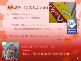 自己紹介（くろちんとわ）
 「某建設コンサルタント」
情報システムグループに勤務。
HPCに関してはおしゃべりしてもいいけど、
「個人的な見解は会社には帰属してません。」（呪文）
現在、Microsoft MVP 「Windows Azure Administration」
として静かに活動中。
・FaceBook は本名の「黒田幸智」です。
WEBsite
http://kurodayk.wordpress.com/
2
 