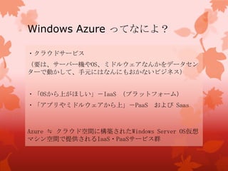 Windows Azure ってなによ？
・クラウドサービス
（要は、サーバー機やOS、ミドルウェアなんかをデータセン
ターで動かして、手元にはなんにもおかないビジネス）
・「OSから上がほしい」－IaaS （プラットフォーム）
・「アプリやミドルウェアから上」－PaaS および Saas
Azure ≒ クラウド空間に構築されたWindows Server OS仮想
マシン空間で提供されるIaaS・PaaSサービス群
 